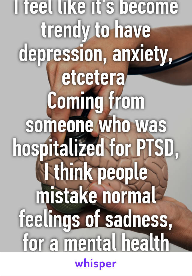 I feel like it's become trendy to have depression, anxiety, etcetera 
Coming from someone who was hospitalized for PTSD, I think people mistake normal feelings of sadness, for a mental health issue 