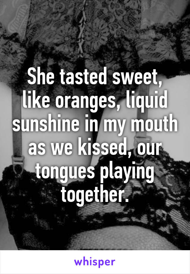 She tasted sweet, like oranges, liquid sunshine in my mouth as we kissed, our tongues playing together.