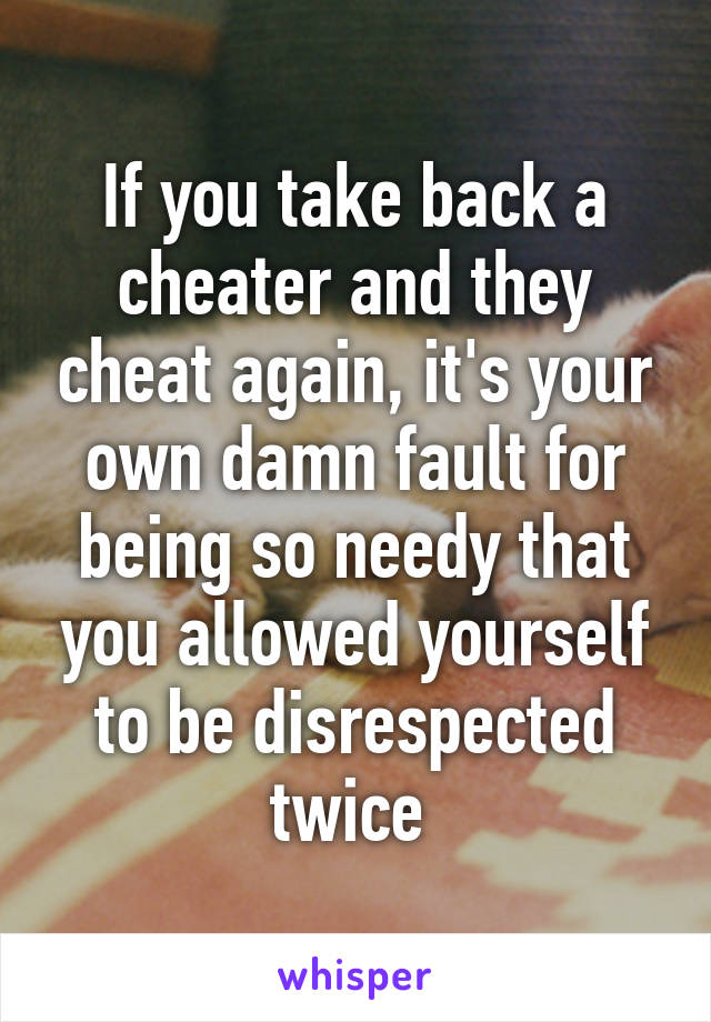 If you take back a cheater and they cheat again, it's your own damn fault for being so needy that you allowed yourself to be disrespected twice 