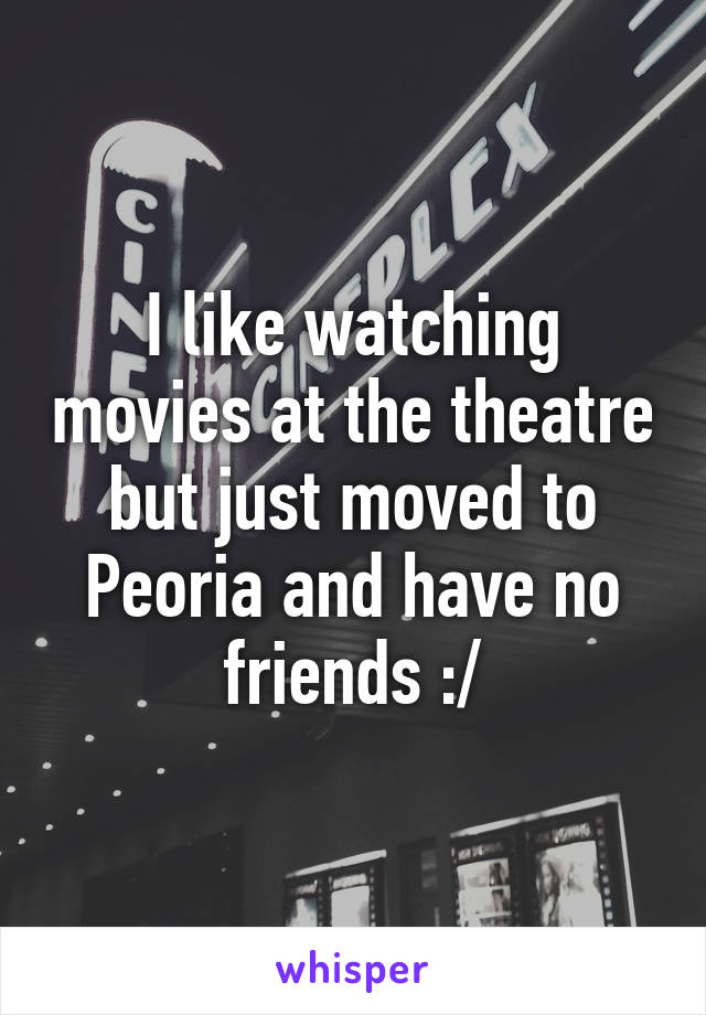 I like watching movies at the theatre but just moved to Peoria and have no friends :/