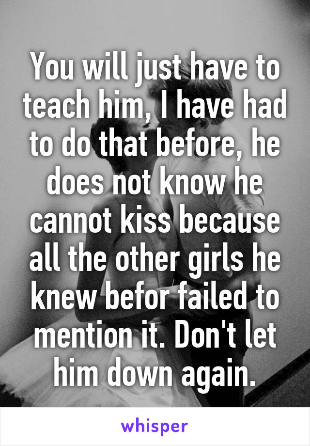You will just have to teach him, I have had to do that before, he does not know he cannot kiss because all the other girls he knew befor failed to mention it. Don't let him down again.