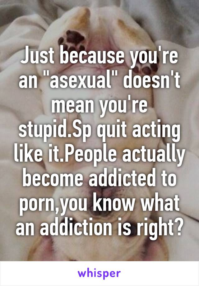 Just because you're an "asexual" doesn't mean you're stupid.Sp quit acting like it.People actually become addicted to porn,you know what an addiction is right?