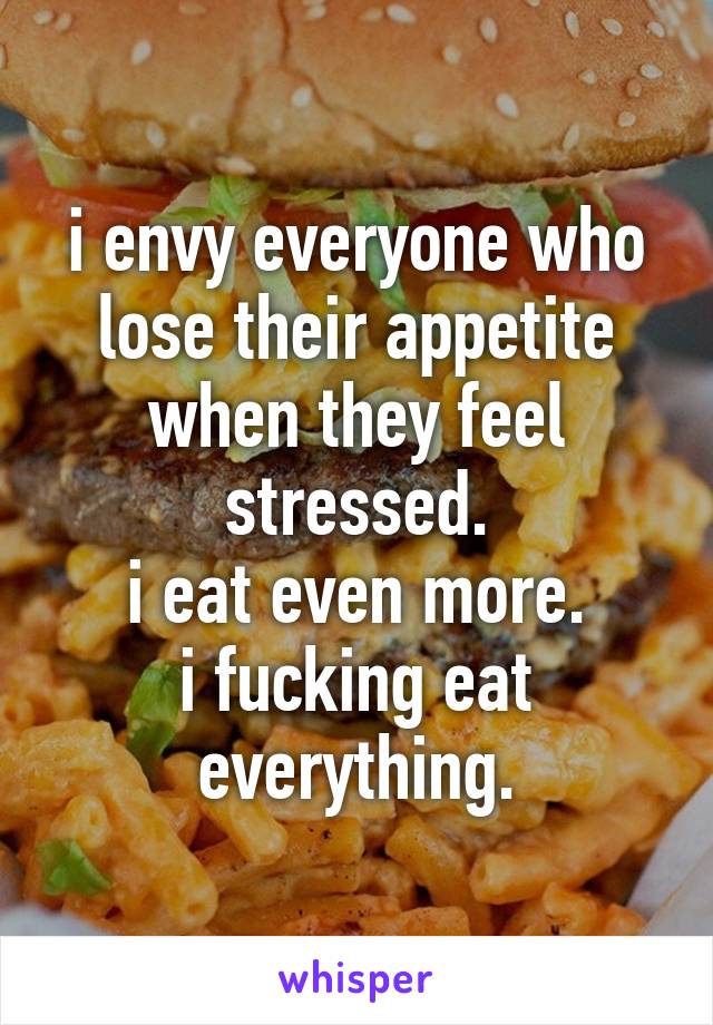 i envy everyone who lose their appetite when they feel stressed.
i eat even more.
i fucking eat everything.