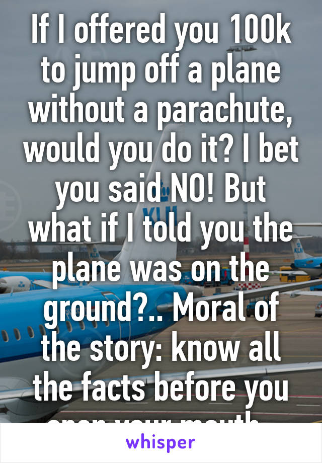 If I offered you 100k to jump off a plane without a parachute, would you do it? I bet you said NO! But what if I told you the plane was on the ground?.. Moral of the story: know all the facts before you open your mouth. 