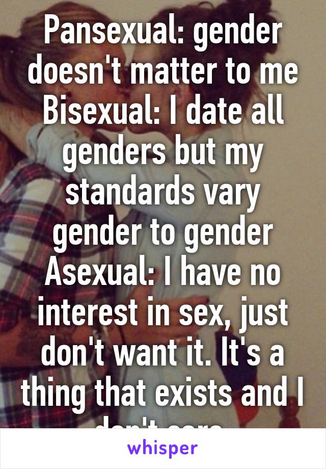 Pansexual: gender doesn't matter to me
Bisexual: I date all genders but my standards vary gender to gender
Asexual: I have no interest in sex, just don't want it. It's a thing that exists and I don't care.