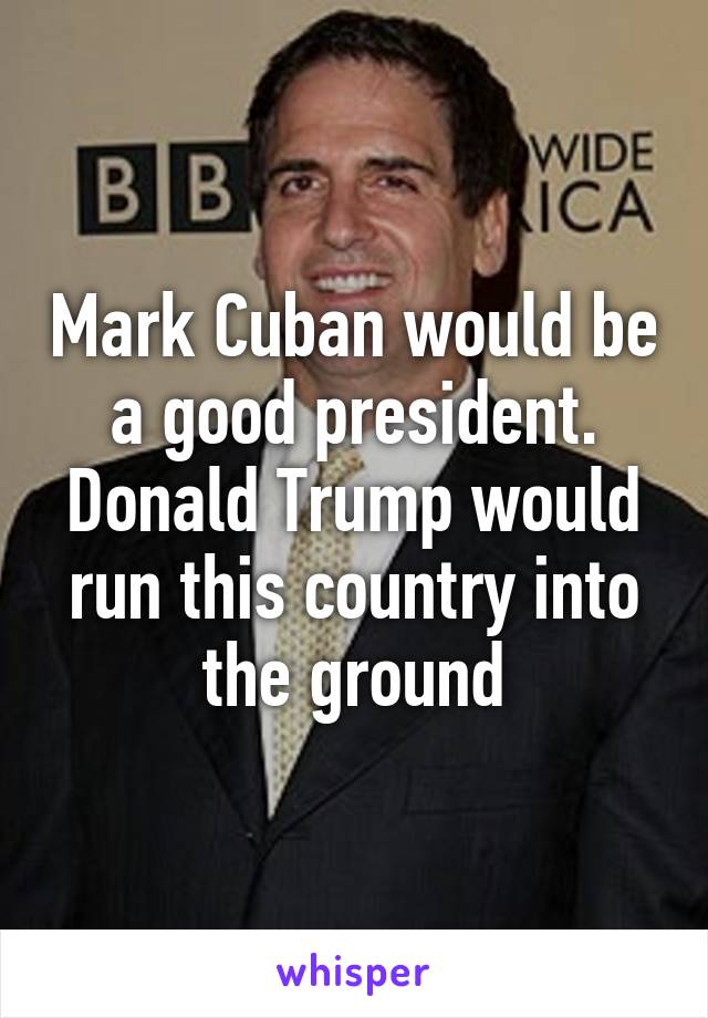 Mark Cuban would be a good president. Donald Trump would run this country into the ground