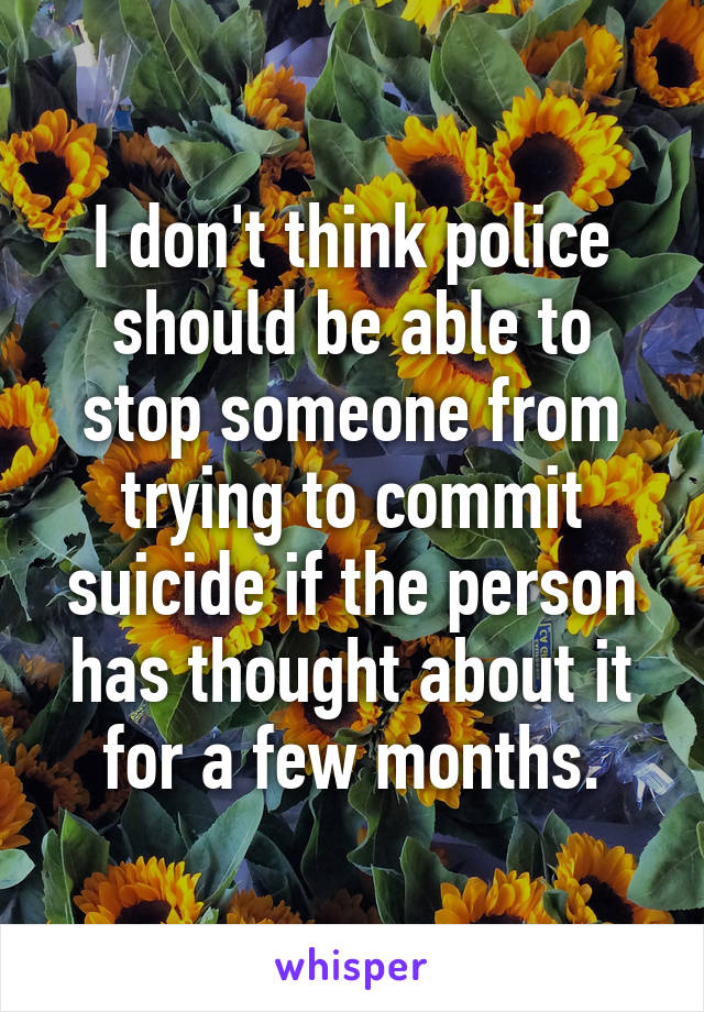 I don't think police should be able to stop someone from trying to commit suicide if the person has thought about it for a few months.