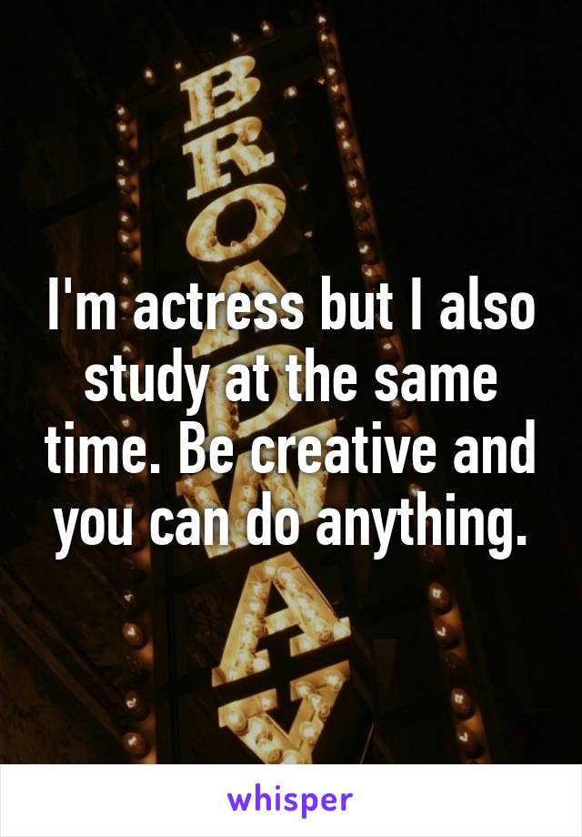 I'm actress but I also study at the same time. Be creative and you can do anything.