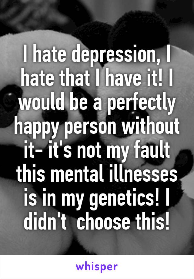 I hate depression, I hate that I have it! I would be a perfectly happy person without it- it's not my fault this mental illnesses is in my genetics! I didn't  choose this!