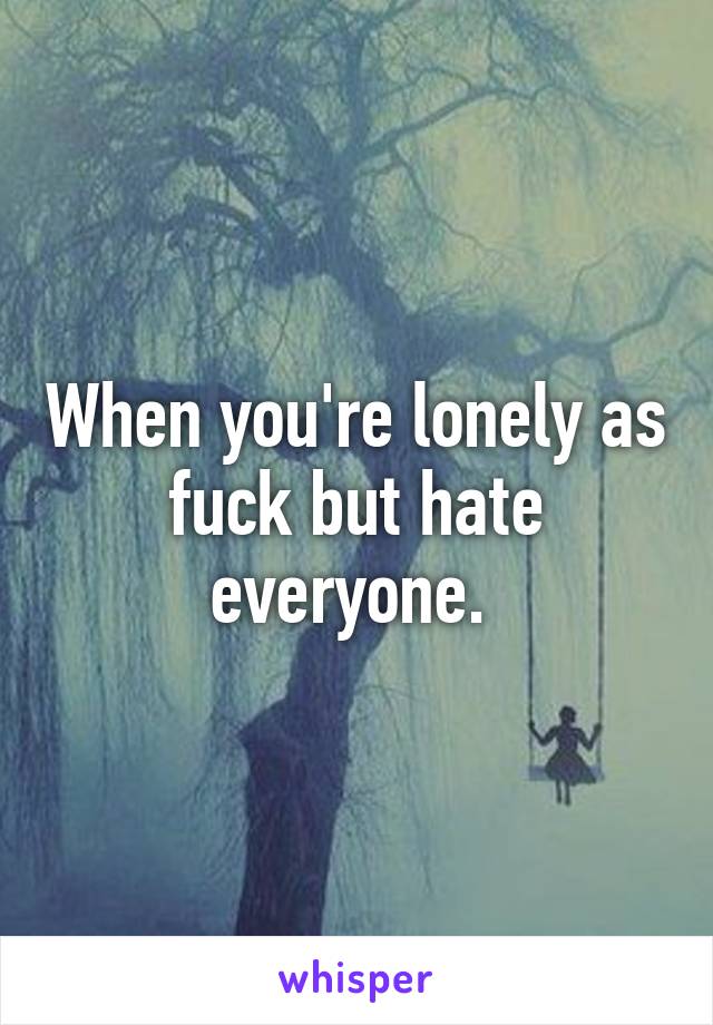 When you're lonely as fuck but hate everyone. 