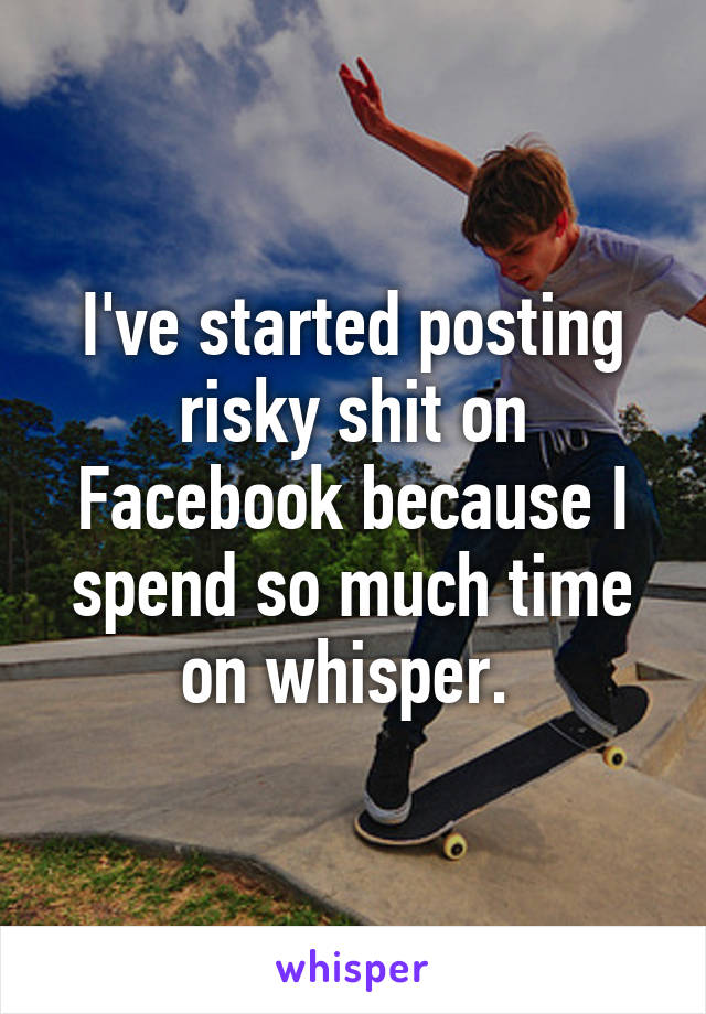 I've started posting risky shit on Facebook because I spend so much time on whisper. 