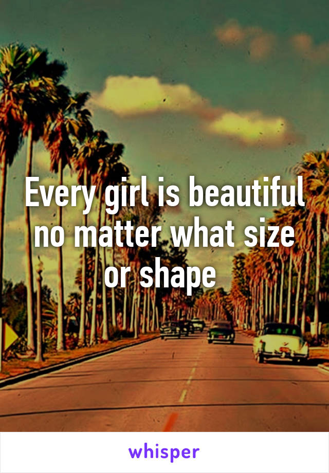 Every girl is beautiful no matter what size or shape 