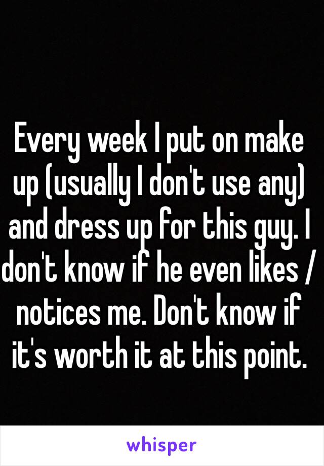 Every week I put on make up (usually I don't use any) and dress up for this guy. I don't know if he even likes / notices me. Don't know if it's worth it at this point. 