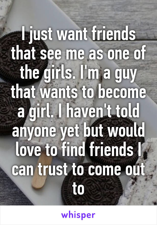 I just want friends that see me as one of the girls. I'm a guy that wants to become a girl. I haven't told anyone yet but would love to find friends I can trust to come out to