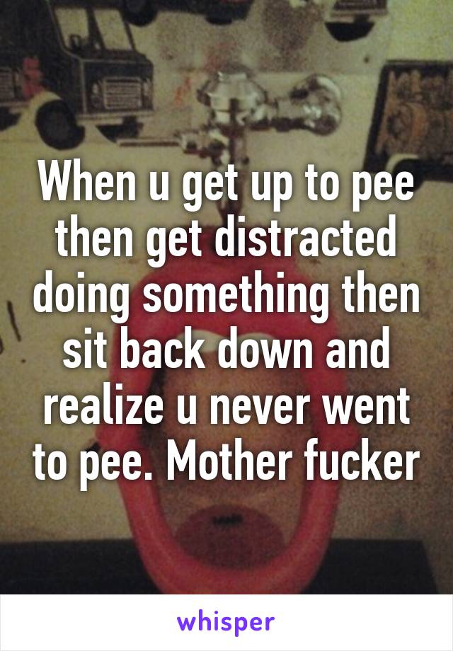 When u get up to pee then get distracted doing something then sit back down and realize u never went to pee. Mother fucker