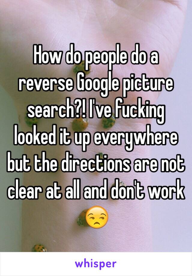 How do people do a reverse Google picture search?! I've fucking looked it up everywhere but the directions are not clear at all and don't work 😒