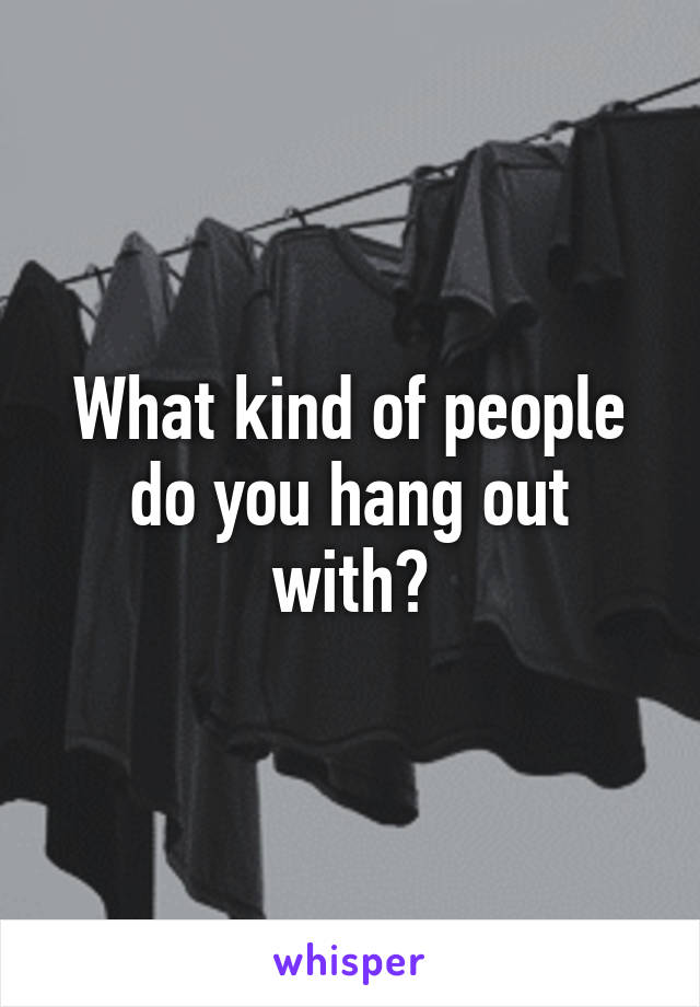 What kind of people do you hang out with?