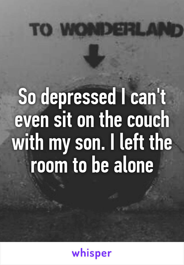 So depressed I can't even sit on the couch with my son. I left the room to be alone