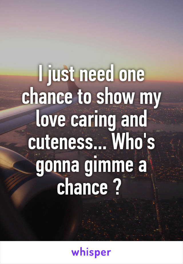 I just need one chance to show my love caring and cuteness... Who's gonna gimme a chance ? 