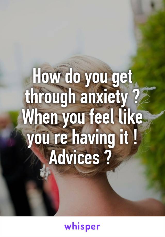 How do you get through anxiety ? When you feel like you re having it ! Advices ? 