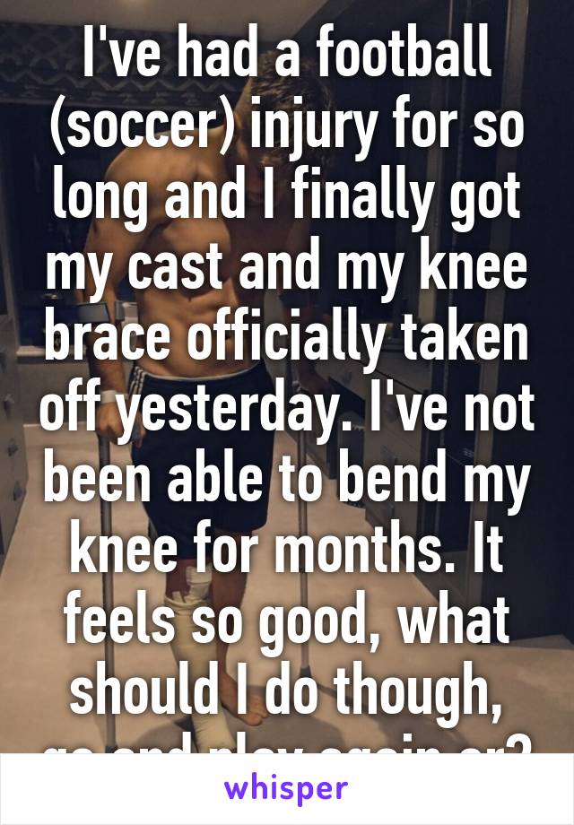 I've had a football (soccer) injury for so long and I finally got my cast and my knee brace officially taken off yesterday. I've not been able to bend my knee for months. It feels so good, what should I do though, go and play again or?