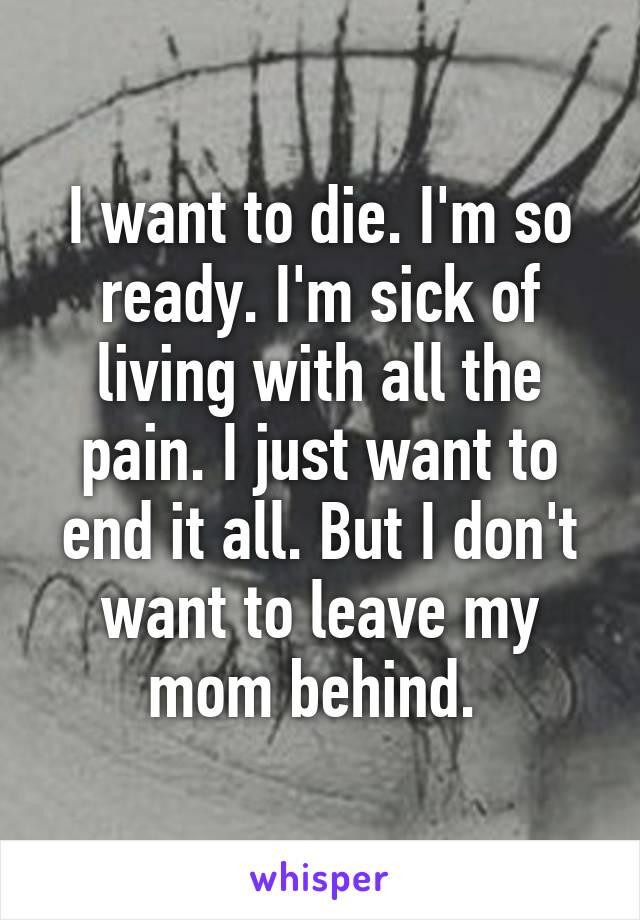 I want to die. I'm so ready. I'm sick of living with all the pain. I just want to end it all. But I don't want to leave my mom behind. 