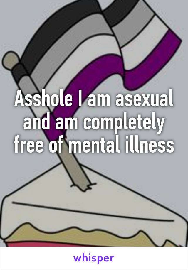 Asshole I am asexual and am completely free of mental illness 
