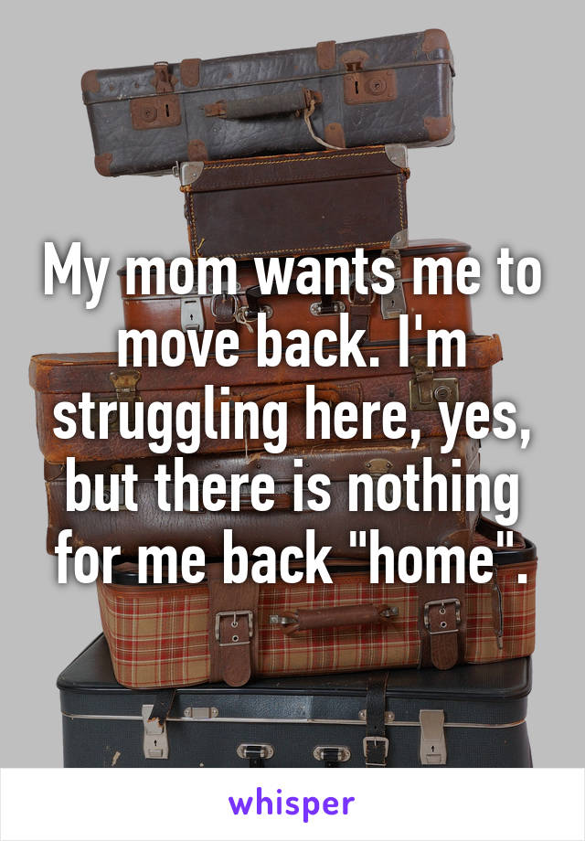 My mom wants me to move back. I'm struggling here, yes, but there is nothing for me back "home".