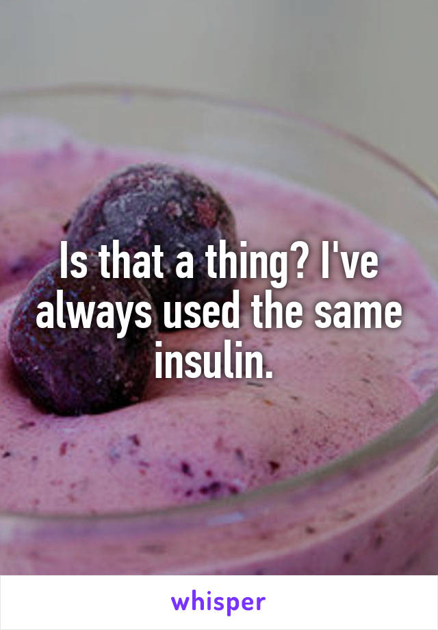Is that a thing? I've always used the same insulin. 