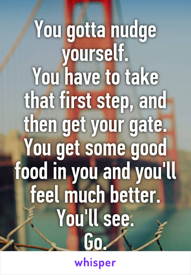 You gotta nudge yourself.
You have to take that first step, and then get your gate.
You get some good food in you and you'll feel much better.
You'll see.
Go.