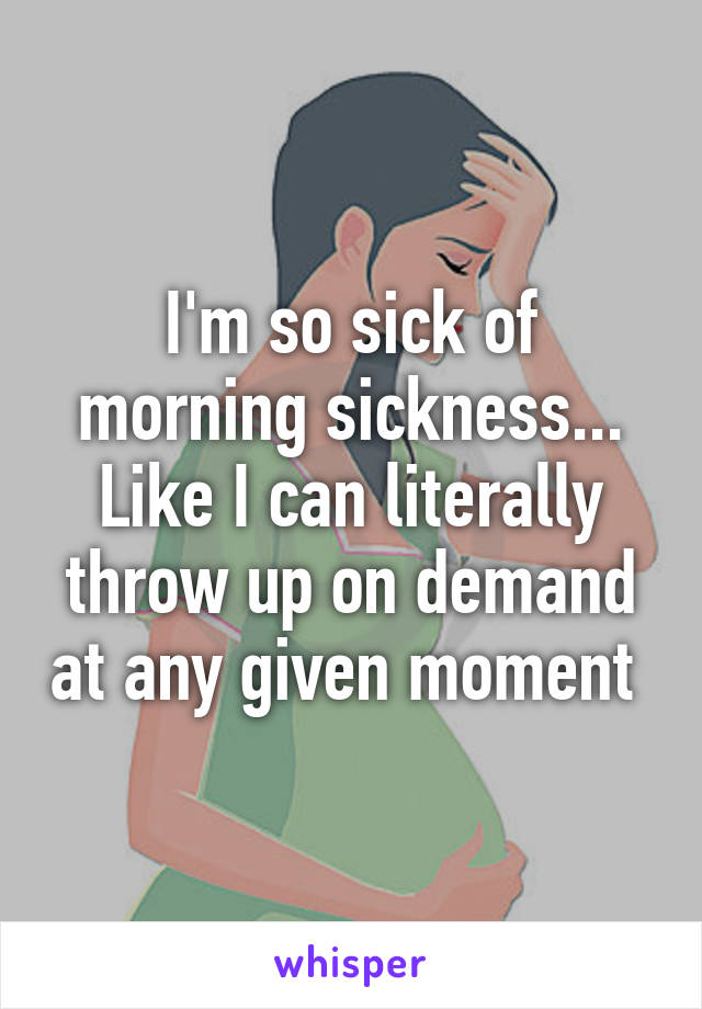 I'm so sick of morning sickness... Like I can literally throw up on demand at any given moment 