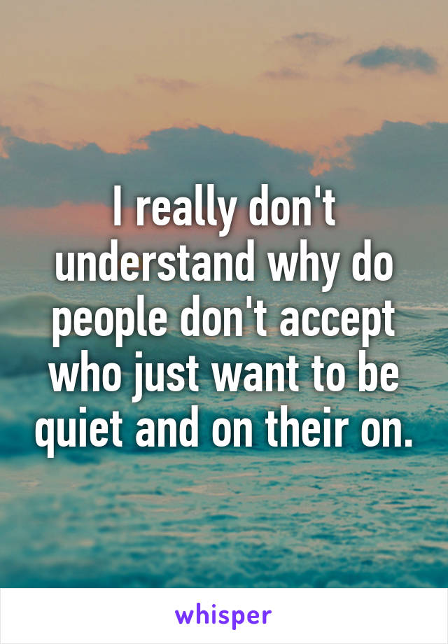 I really don't understand why do people don't accept who just want to be quiet and on their on.