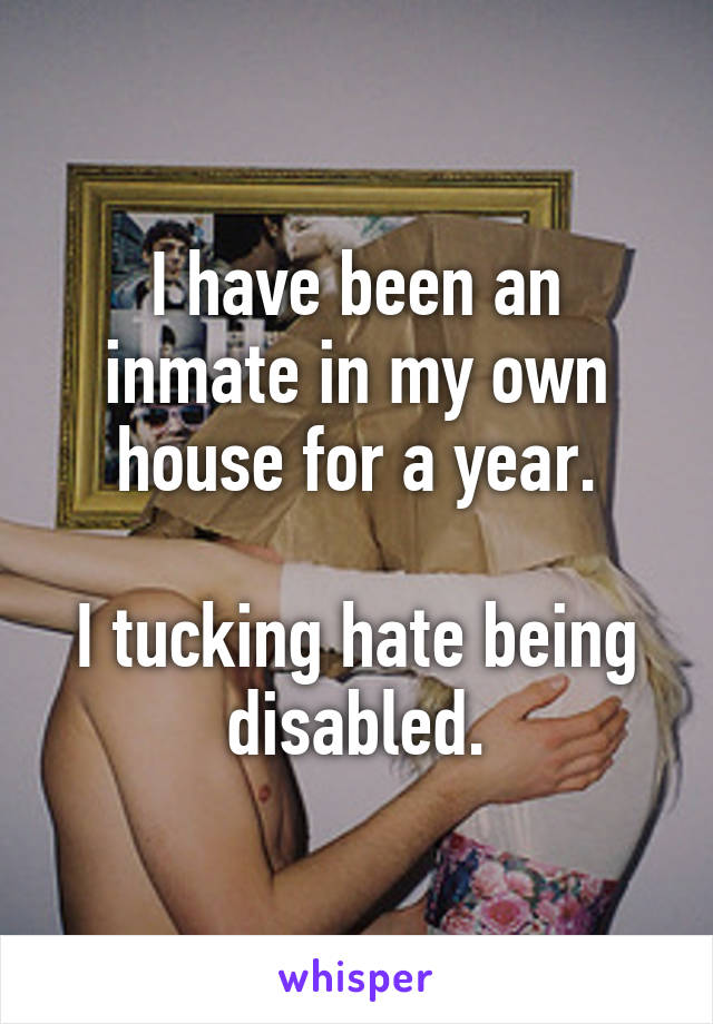 I have been an inmate in my own house for a year.

I tucking hate being disabled.