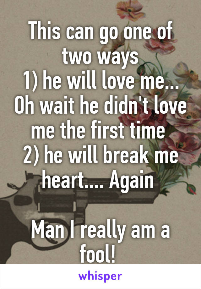 This can go one of two ways
1) he will love me... Oh wait he didn't love me the first time 
2) he will break me heart.... Again 

Man I really am a fool! 