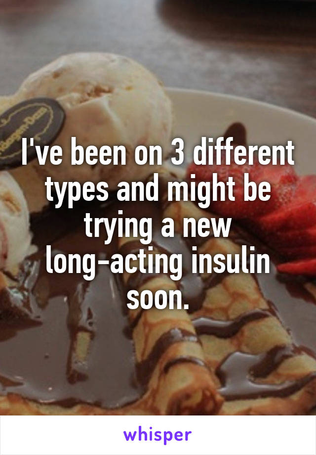 I've been on 3 different types and might be trying a new long-acting insulin soon.