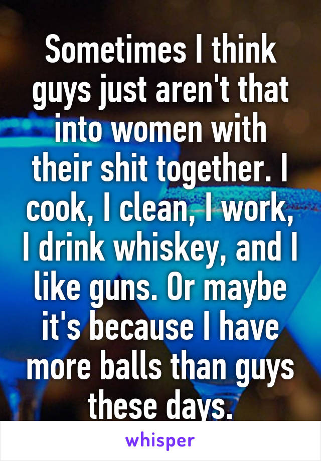 Sometimes I think guys just aren't that into women with their shit together. I cook, I clean, I work, I drink whiskey, and I like guns. Or maybe it's because I have more balls than guys these days.