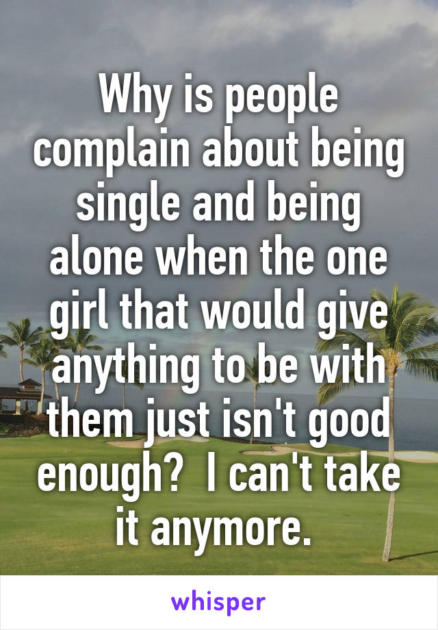 Why is people complain about being single and being alone when the one girl that would give anything to be with them just isn't good enough?  I can't take it anymore. 