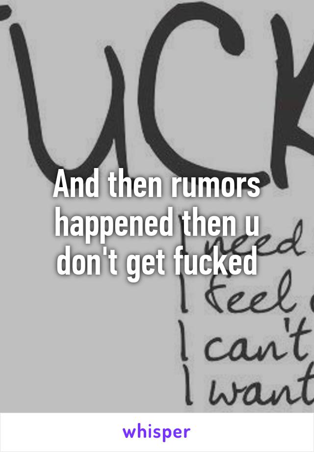 And then rumors happened then u don't get fucked