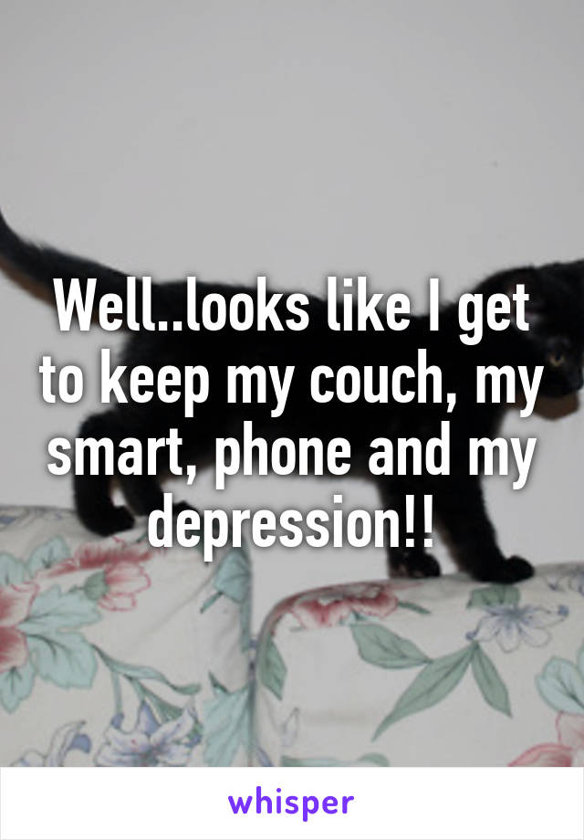 Well..looks like I get to keep my couch, my smart, phone and my depression!!