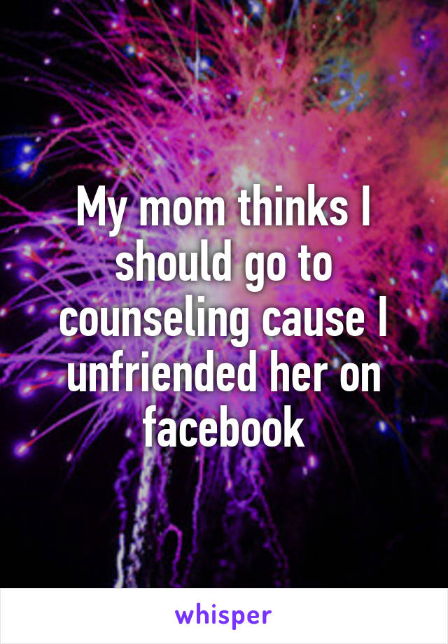 My mom thinks I should go to counseling cause I unfriended her on facebook