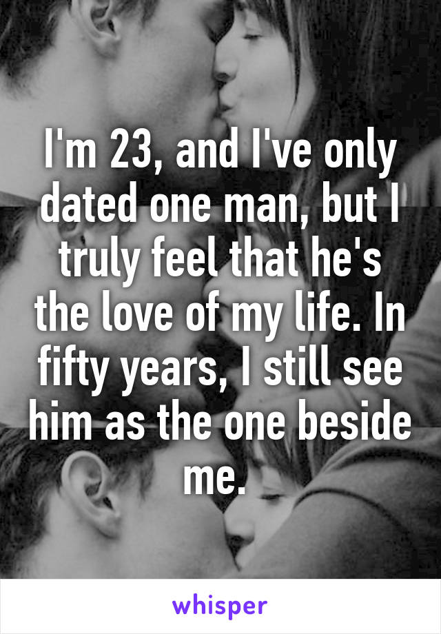 I'm 23, and I've only dated one man, but I truly feel that he's the love of my life. In fifty years, I still see him as the one beside me. 