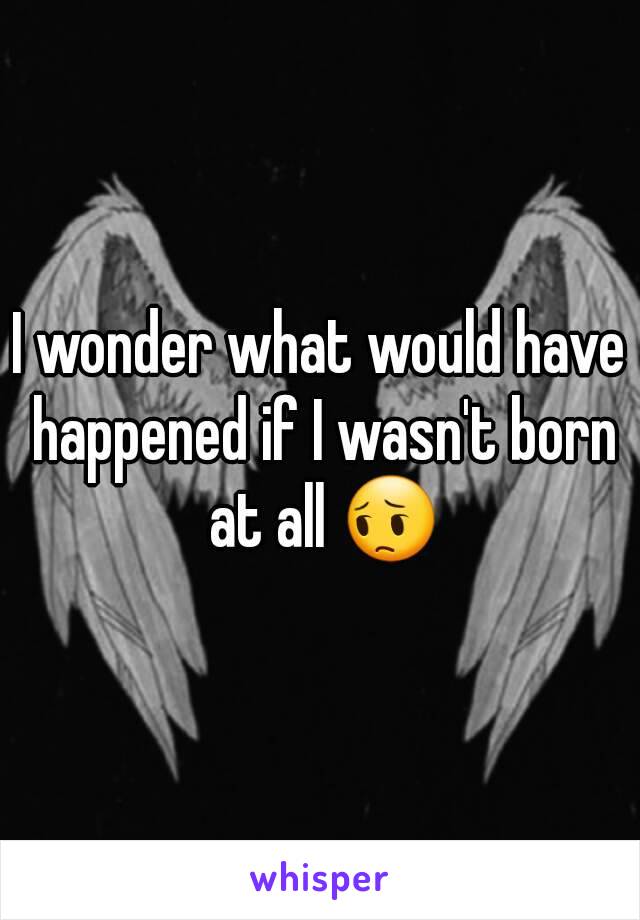 I wonder what would have happened if I wasn't born at all 😔