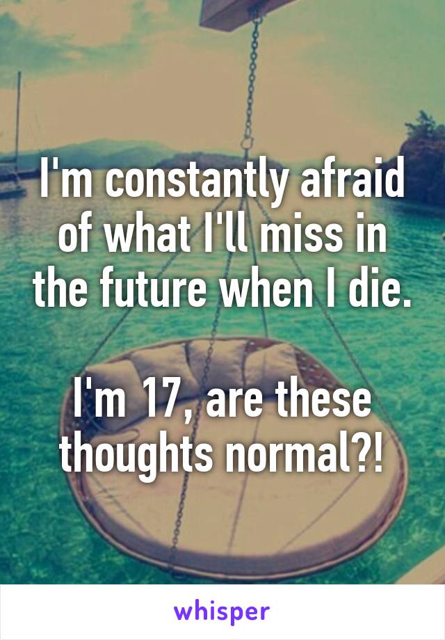 I'm constantly afraid of what I'll miss in the future when I die. 
I'm 17, are these thoughts normal?!