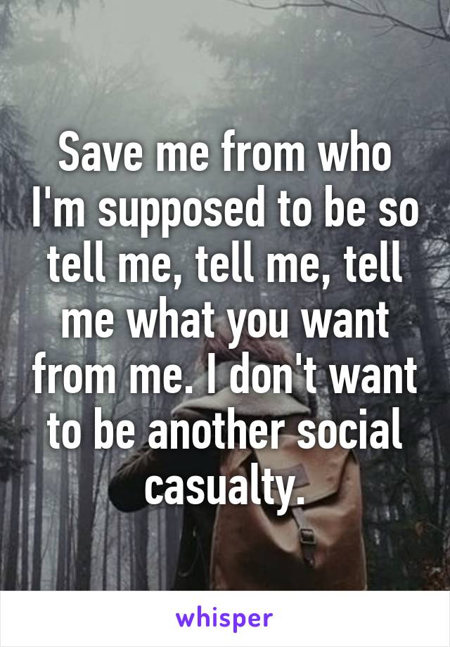 Save me from who I'm supposed to be so tell me, tell me, tell me what you want from me. I don't want to be another social casualty.