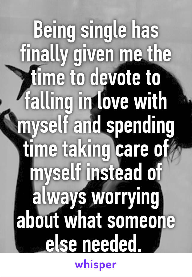 Being single has finally given me the time to devote to falling in love with myself and spending time taking care of myself instead of always worrying about what someone else needed. 