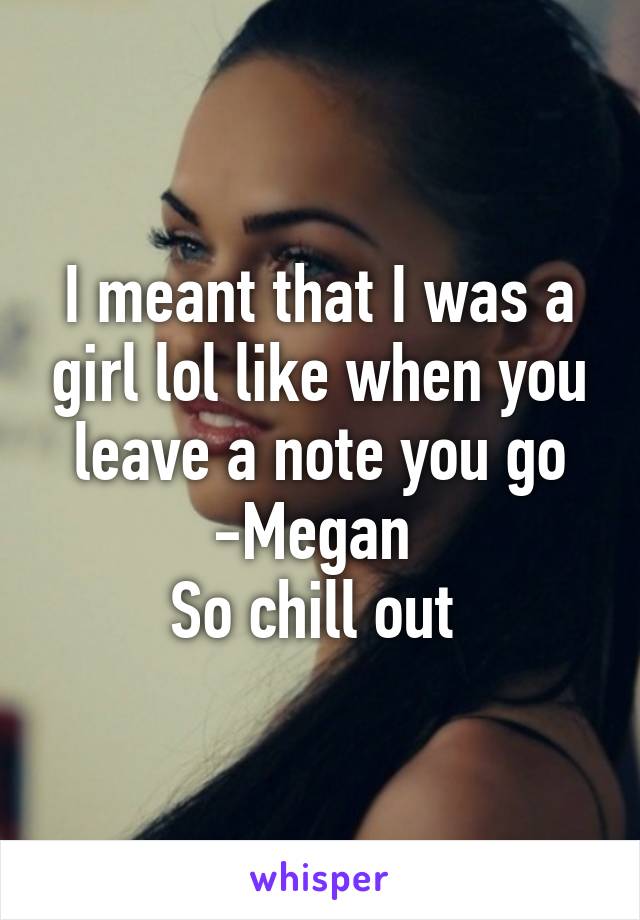 I meant that I was a girl lol like when you leave a note you go -Megan 
So chill out 