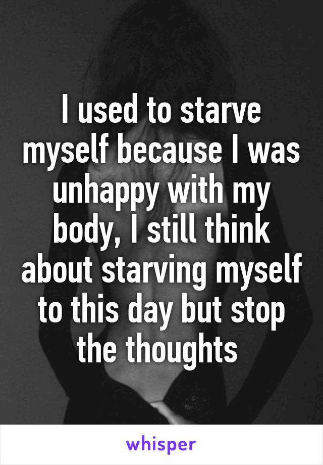 I used to starve myself because I was unhappy with my body, I still think about starving myself to this day but stop the thoughts 