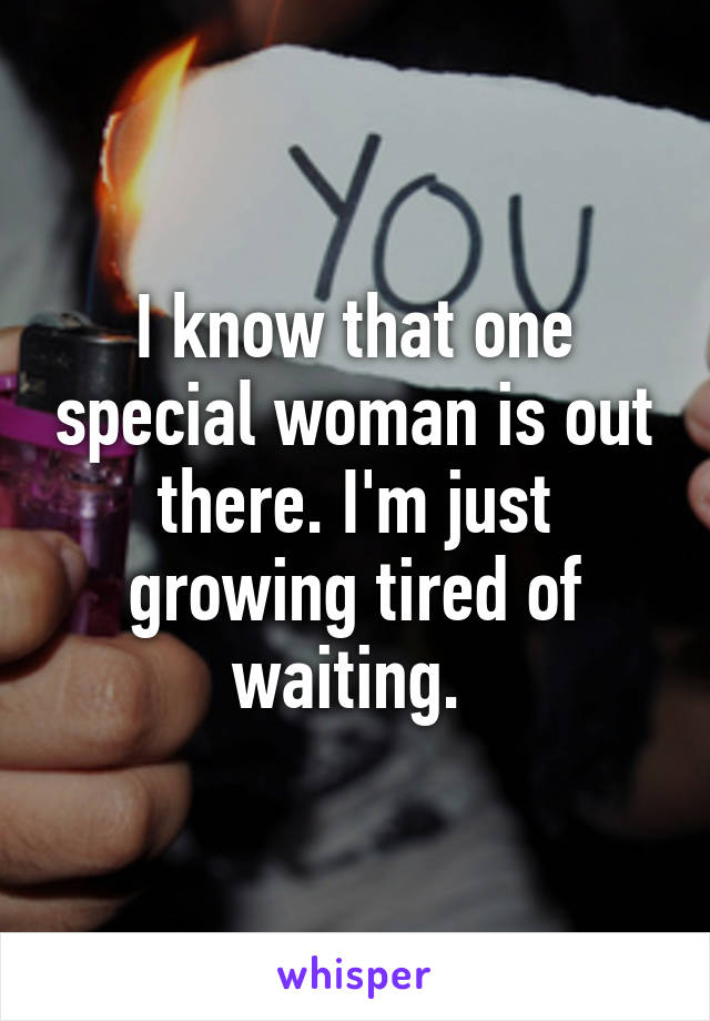 I know that one special woman is out there. I'm just growing tired of waiting. 