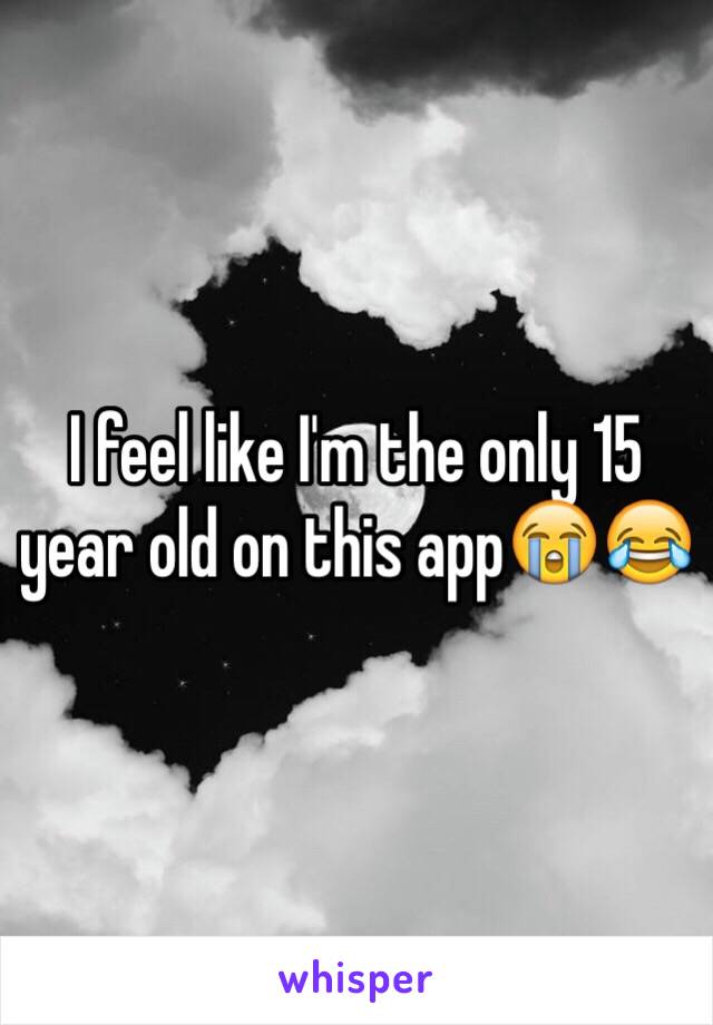 I feel like I'm the only 15 year old on this app😭😂