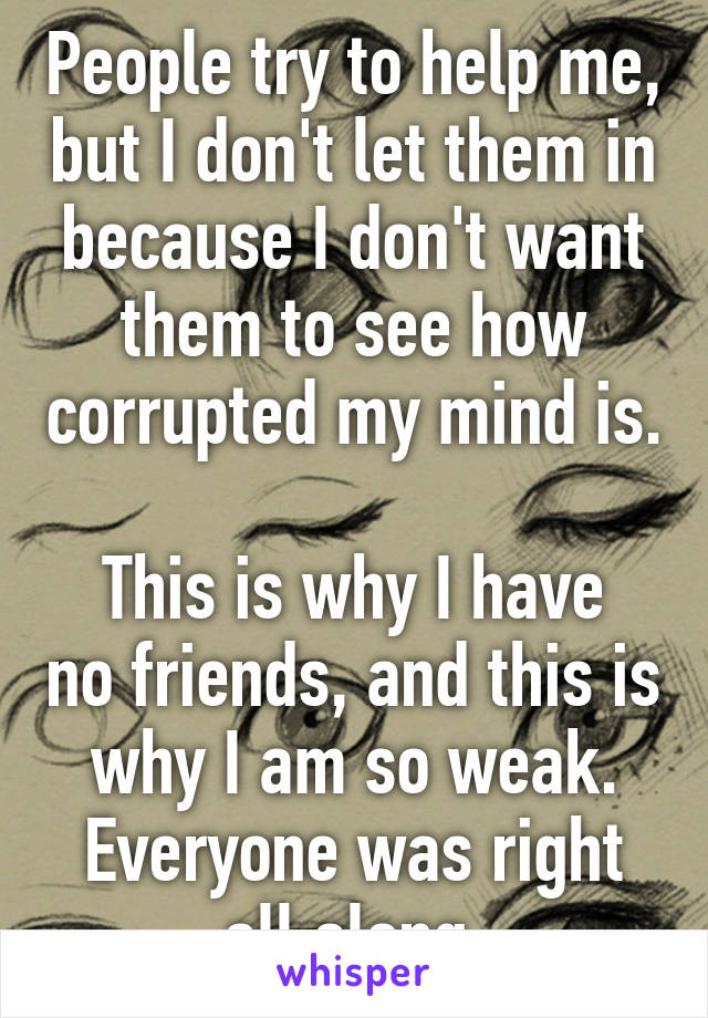 People try to help me, but I don't let them in because I don't want them to see how corrupted my mind is.

This is why I have no friends, and this is why I am so weak. Everyone was right all along.